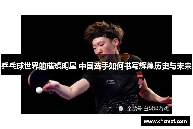 乒乓球世界的璀璨明星 中国选手如何书写辉煌历史与未来